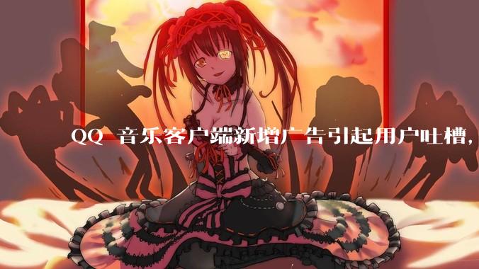 QQ 音乐客户端新增广告引起用户吐槽，你对此有哪些评价？