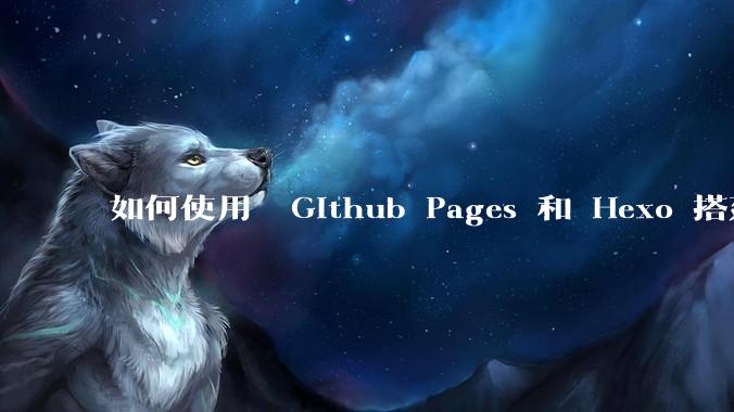如何使用  Github Pages 和 Hexo 搭建个人博客？