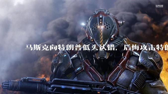 马斯克向特朗普低头认错，后悔攻击特朗普，背后的原因是什么？