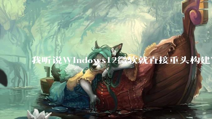 我听说Windows12微软就直接重头构建Windows了，就直接重构Win内核了，到底是不是真的?