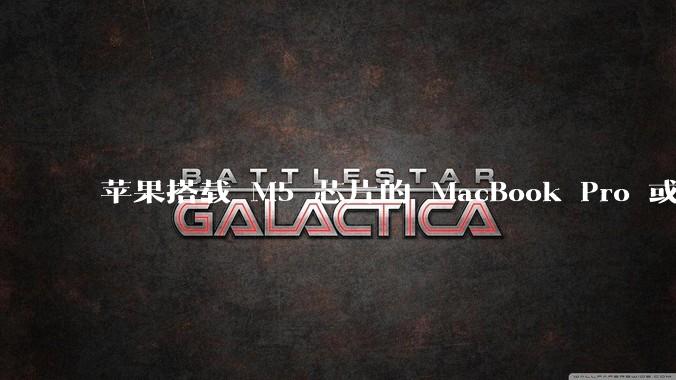 苹果搭载 M5 芯片的 MacBook Pro 或将于 2025 年秋推出，该产品应用了哪些新技术？