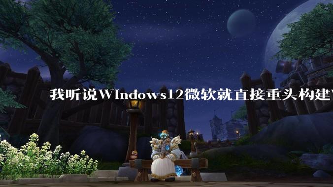 我听说Windows12微软就直接重头构建Windows了，就直接重构Win内核了，到底是不是真的?